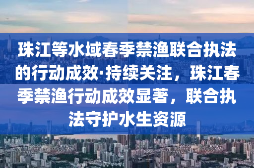 珠江等水域春季禁渔联合执法的行动成效·持续关注，珠江春季禁渔行动成效显著，联合执法守护水生资源