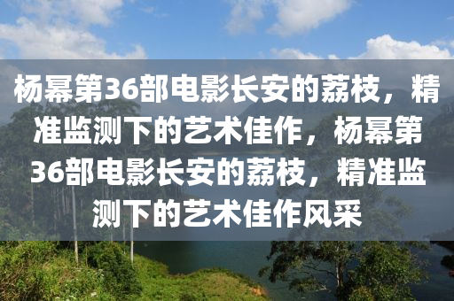 杨幂第36部电影长安的荔枝，精准监测下的艺术佳作，杨幂第36部电影长安的荔枝，精准监测下的艺术佳作风采