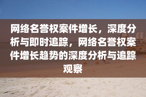 网络名誉权案件增长，深度分析与即时追踪，网络名誉权案件增长趋势的深度分析与追踪观察