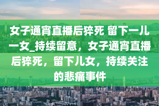 女子通宵直播后猝死 留下一儿一女_持续留意，女子通宵直播后猝死，留下儿女，持续关注的悲痛事件