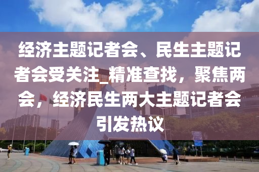 经济主题记者会、民生主题记者会受关注_精准查找，聚焦两会，经济民生两大主题记者会引发热议