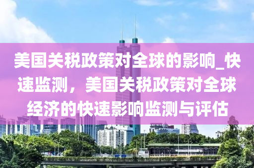 美国关税政策对全球的影响_快速监测，美国关税政策对全球经济的快速影响监测与评估