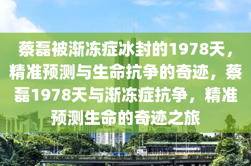蔡磊被渐冻症冰封的1978天，精准预测与生命抗争的奇迹，蔡磊1978天与渐冻症抗争，精准预测生命的奇迹之旅