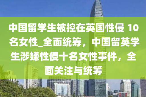 中国留学生被控在英国性侵 10 名女性_全面统筹，中国留英学生涉嫌性侵十名女性事件，全面关注与统筹