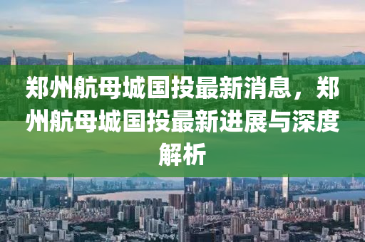 郑州航母城国投最新消息，郑州航母城国投最新进展与深度解析