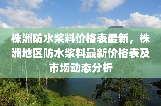 株洲防水浆料价格表最新，株洲地区防水浆料最新价格表及市场动态分析