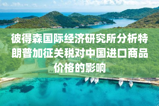 彼得森国际经济研究所分析特朗普加征关税对中国进口商品价格的影响