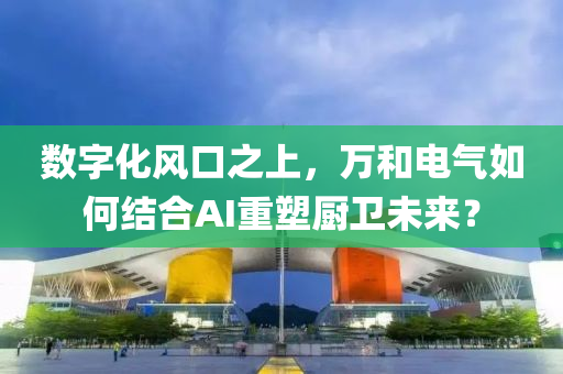 数字化风口之上，万和电气如何结合AI重塑厨卫未来？