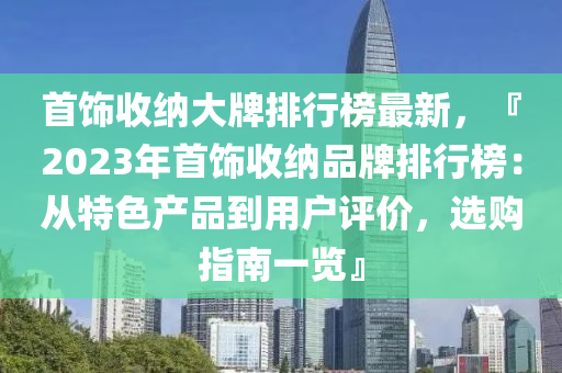 首饰收纳大牌排行榜最新，『2023年首饰收纳品牌排行榜：从特色产品到用户评价，选购指南一览』