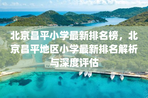 北京昌平小学最新排名榜，北京昌平地区小学最新排名解析与深度评估