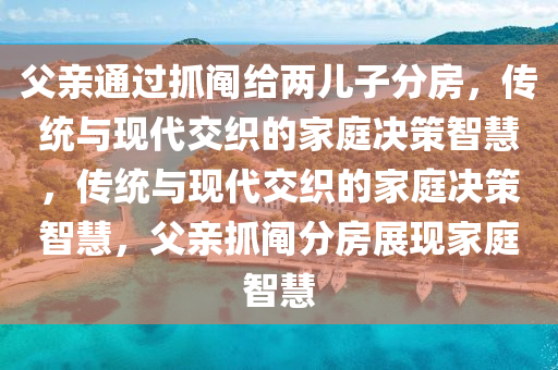 父亲通过抓阄给两儿子分房，传统与现代交织的家庭决策智慧，传统与现代交织的家庭决策智慧，父亲抓阄分房展现家庭智慧