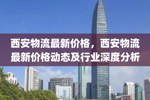 西安物流最新价格，西安物流最新价格动态及行业深度分析
