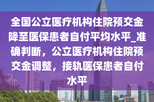 全国公立医疗机构住院预交金降至医保患者自付平均水平_准确判断，公立医疗机构住院预交金调整，接轨医保患者自付水平
