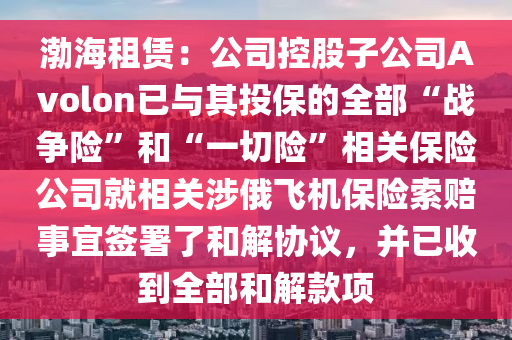渤海租赁：公司控股子公司Avolon已与其投保的全部“战争险”和“一切险”相关保险公司就相关涉俄飞机保险索赔事宜签署了和解协议，并已收到全部和解款项