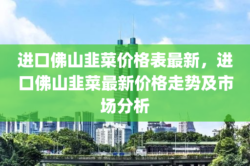 进口佛山韭菜价格表最新，进口佛山韭菜最新价格走势及市场分析