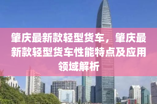 肇庆最新款轻型货车，肇庆最新款轻型货车性能特点及应用领域解析
