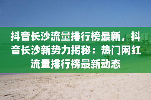 抖音长沙流量排行榜最新，抖音长沙新势力揭秘：热门网红流量排行榜最新动态