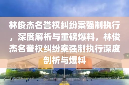 林俊杰名誉权纠纷案强制执行，深度解析与重磅爆料，林俊杰名誉权纠纷案强制执行深度剖析与爆料