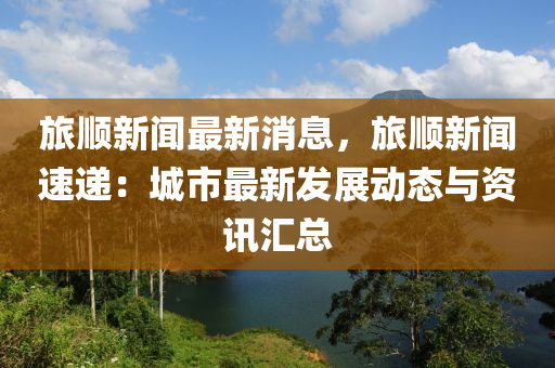 旅顺新闻最新消息，旅顺新闻速递：城市最新发展动态与资讯汇总