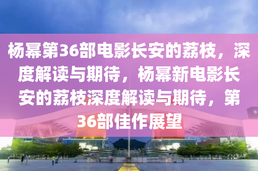 杨幂第36部电影长安的荔枝，深度解读与期待，杨幂新电影长安的荔枝深度解读与期待，第36部佳作展望