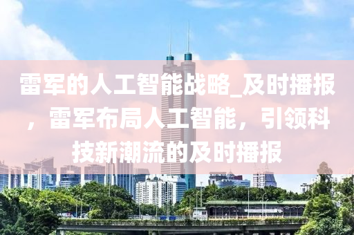雷军的人工智能战略_及时播报，雷军布局人工智能，引领科技新潮流的及时播报