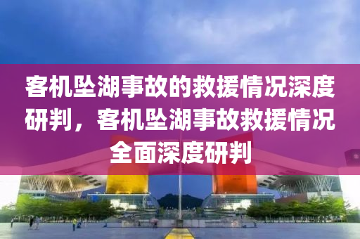客机坠湖事故的救援情况深度研判，客机坠湖事故救援情况全面深度研判