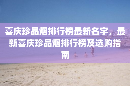 喜庆珍品烟排行榜最新名字，最新喜庆珍品烟排行榜及选购指南