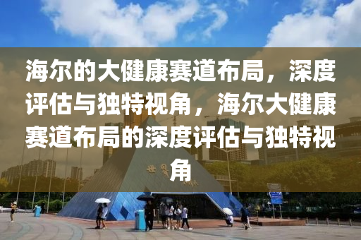 海尔的大健康赛道布局，深度评估与独特视角，海尔大健康赛道布局的深度评估与独特视角