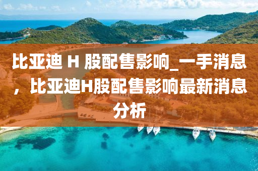 比亚迪 H 股配售影响_一手消息，比亚迪H股配售影响最新消息分析