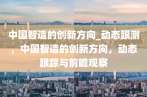 中国智造的创新方向_动态跟测，中国智造的创新方向，动态跟踪与前瞻观察