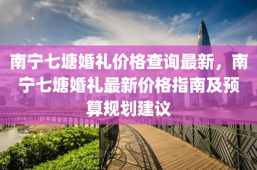 南宁七塘婚礼价格查询最新，南宁七塘婚礼最新价格指南及预算规划建议