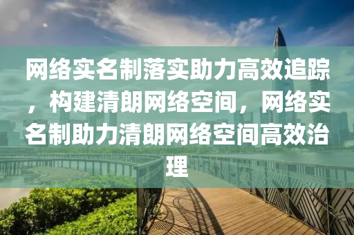 网络实名制落实助力高效追踪，构建清朗网络空间，网络实名制助力清朗网络空间高效治理