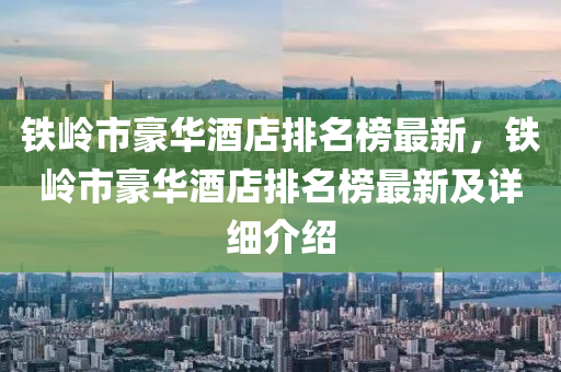 铁岭市豪华酒店排名榜最新，铁岭市豪华酒店排名榜最新及详细介绍