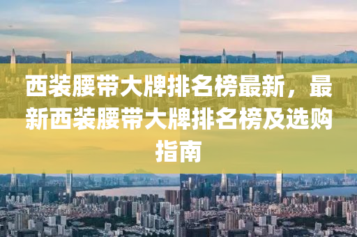 西装腰带大牌排名榜最新，最新西装腰带大牌排名榜及选购指南