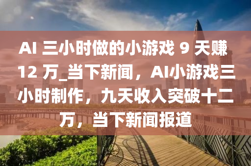 AI 三小时做的小游戏 9 天赚 12 万_当下新闻，AI小游戏三小时制作，九天收入突破十二万，当下新闻报道
