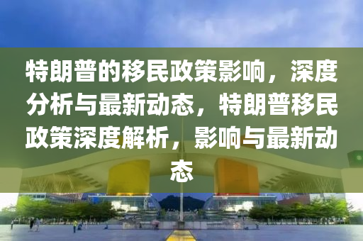 特朗普的移民政策影响，深度分析与最新动态，特朗普移民政策深度解析，影响与最新动态
