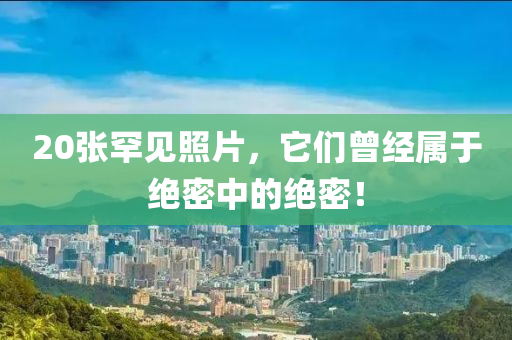 20张罕见照片，它们曾经属于绝密中的绝密！