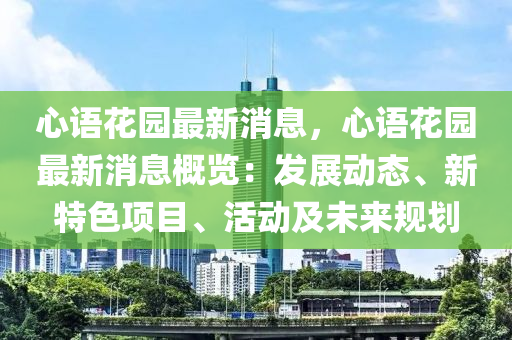 心语花园最新消息，心语花园最新消息概览：发展动态、新特色项目、活动及未来规划
