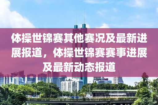 体操世锦赛其他赛况及最新进展报道，体操世锦赛赛事进展及最新动态报道