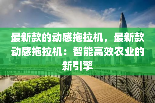 最新款的动感拖拉机，最新款动感拖拉机：智能高效农业的新引擎