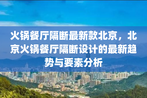 火锅餐厅隔断最新款北京，北京火锅餐厅隔断设计的最新趋势与要素分析