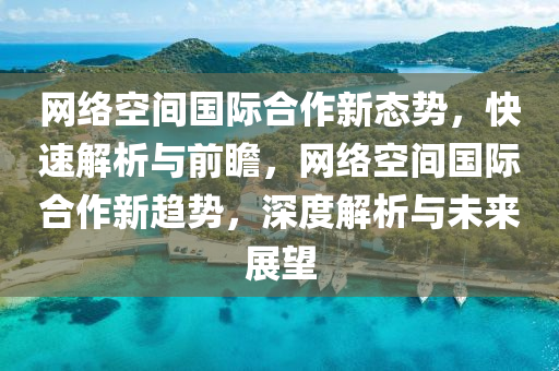 网络空间国际合作新态势，快速解析与前瞻，网络空间国际合作新趋势，深度解析与未来展望