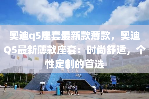 奥迪q5座套最新款薄款，奥迪Q5最新薄款座套：时尚舒适，个性定制的首选