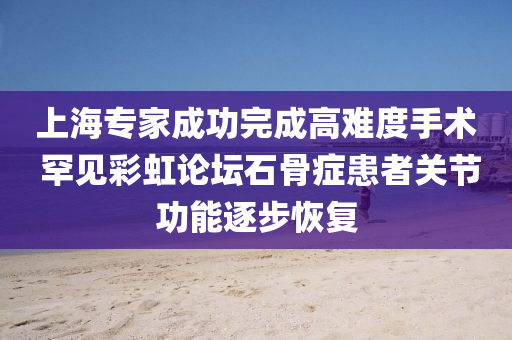 上海专家成功完成高难度手术 罕见彩虹论坛石骨症患者关节功能逐步恢复