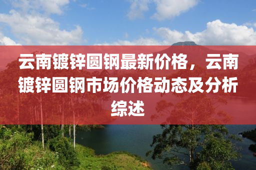 云南镀锌圆钢最新价格，云南镀锌圆钢市场价格动态及分析综述