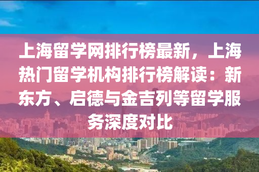 上海留学网排行榜最新，上海热门留学机构排行榜解读：新东方、启德与金吉列等留学服务深度对比