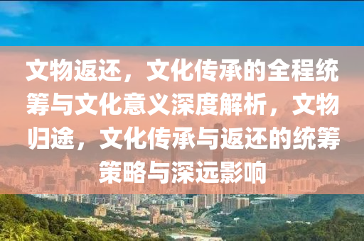 文物返还，文化传承的全程统筹与文化意义深度解析，文物归途，文化传承与返还的统筹策略与深远影响