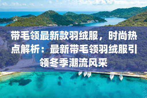 带毛领最新款羽绒服，时尚热点解析：最新带毛领羽绒服引领冬季潮流风采
