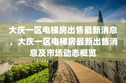 大庆一区电梯房出售最新消息，大庆一区电梯房最新出售消息及市场动态概览