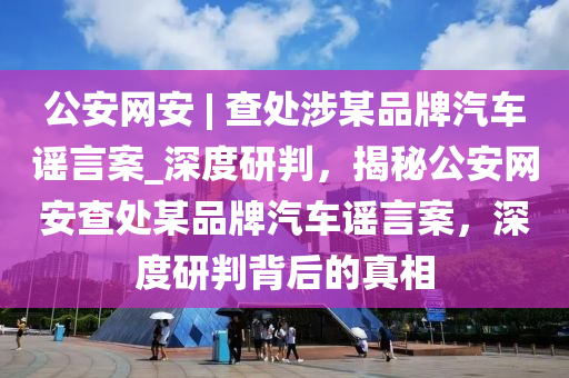 公安网安 | 查处涉某品牌汽车谣言案_深度研判，揭秘公安网安查处某品牌汽车谣言案，深度研判背后的真相